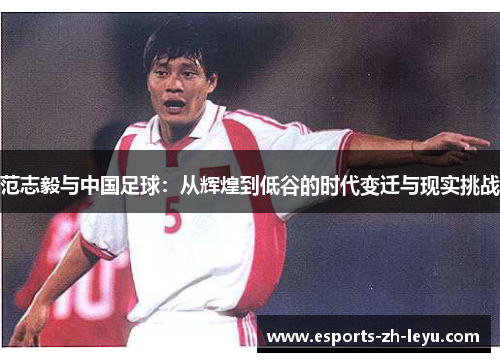 范志毅与中国足球：从辉煌到低谷的时代变迁与现实挑战