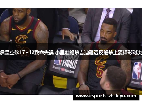 詹皇空砍17+12致命失误 小里准绝杀吉迪超远反绝杀上演精彩对决
