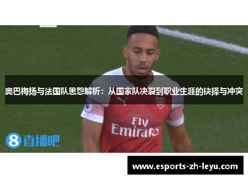 奥巴梅扬与法国队恩怨解析：从国家队决裂到职业生涯的抉择与冲突