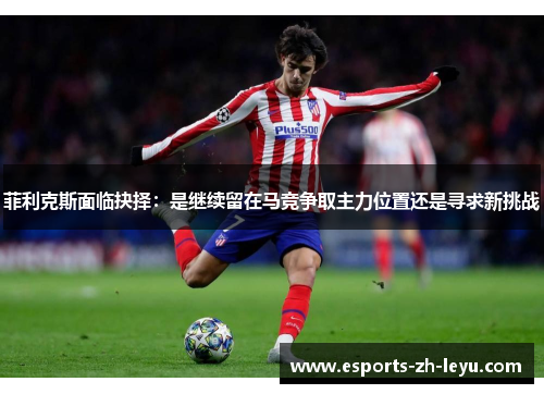 菲利克斯面临抉择:是继续留在马竞争取主力位置还是寻求新挑战 菲利克斯面临抉择:是继续留在马竞争取主力位置还是寻求新挑战
