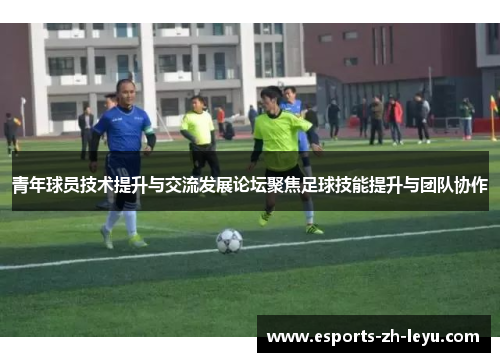 青年球员技术提升与交流发展论坛聚焦足球技能提升与团队协作 青年球员技术提升与交流发展论坛聚焦足球技能提升与团队协作