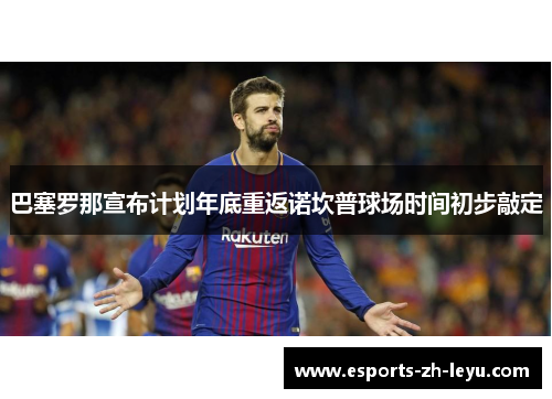 巴塞罗那宣布计划年底重返诺坎普球场时间初步敲定 巴塞罗那宣布计划年底重返诺坎普球场时间初步敲定